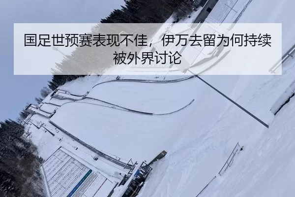 国足世预赛表现不佳，伊万去留为何持续被外界讨论